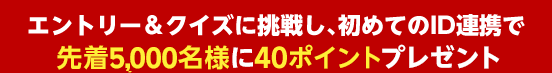 特典2 エントリー＆クイズに挑戦し、初めてのID連携で先着1万5千名様に40ポイントプレゼント！